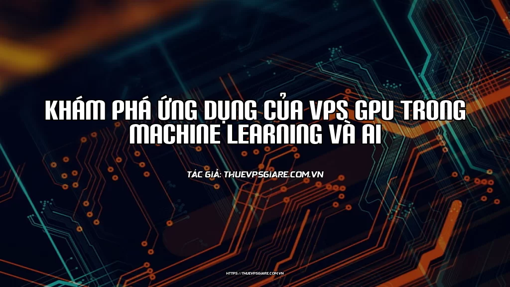 Khám phá ứng dụng của VPS GPU trong Machine Learning và AI