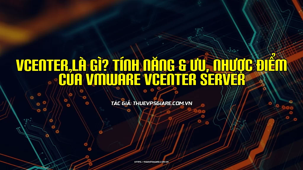 vCenter là gì? Tính năng & Ưu, Nhược điểm của VMware vCenter Server
