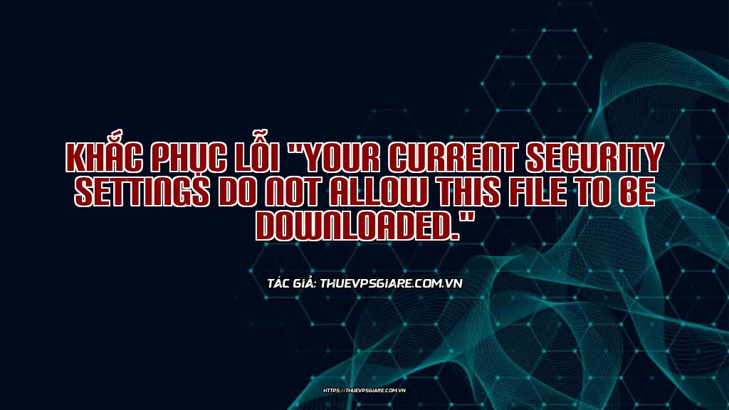 Khắc phục lỗi "Your current security settings do not allow this file to be downloaded."