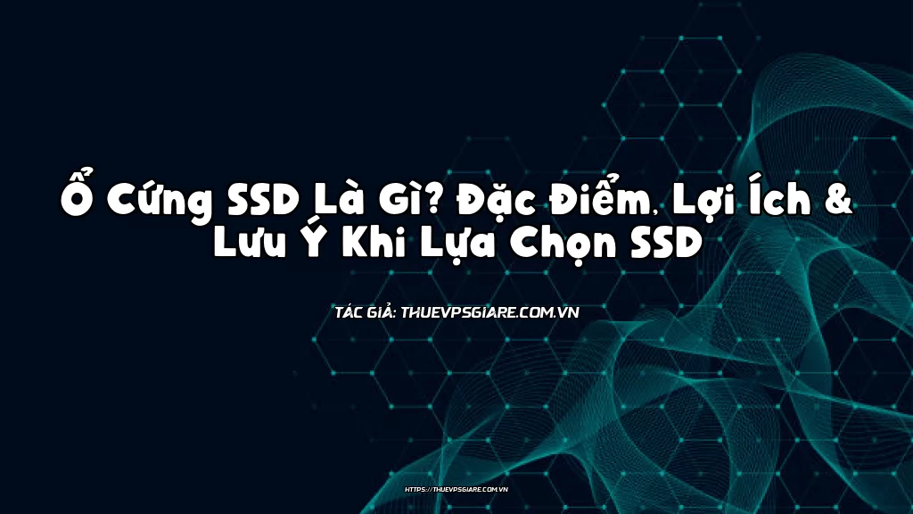 Ổ Cứng SSD Là Gì? Đặc Điểm, Lợi Ích & Lưu Ý Khi Lựa Chọn SSD