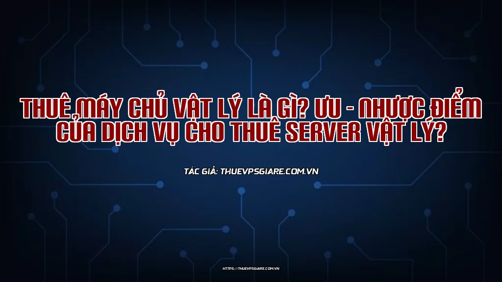 Thuê máy chủ vật lý là gì? Ưu - Nhược điểm của dịch vụ cho thuê server vật lý?