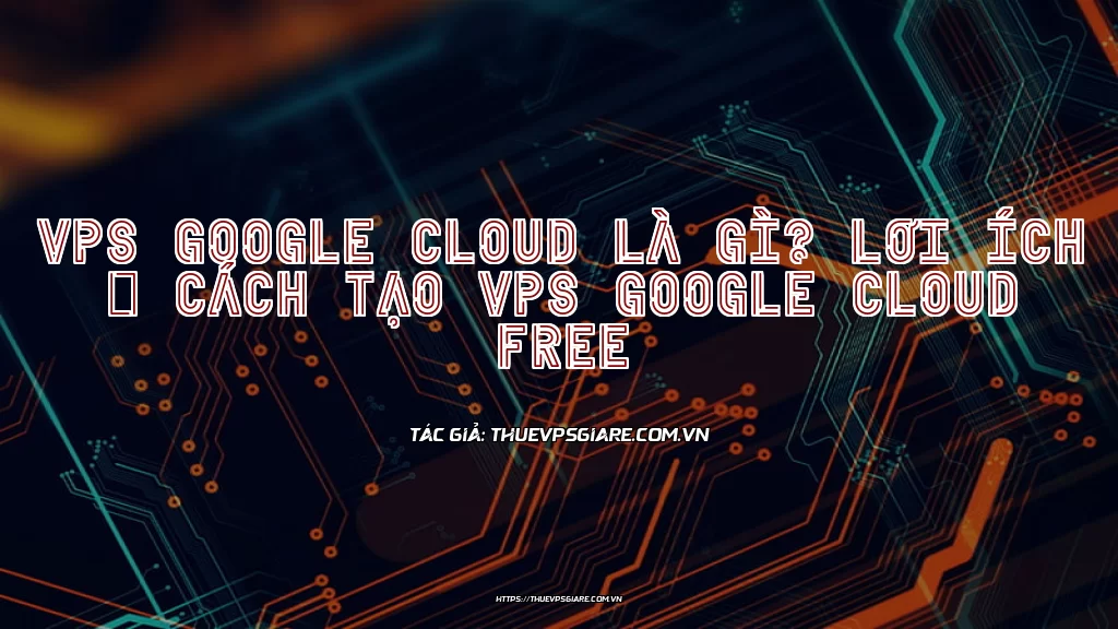 VPS Google Cloud là gì? Lợi ích & Cách tạo VPS Google Cloud Free