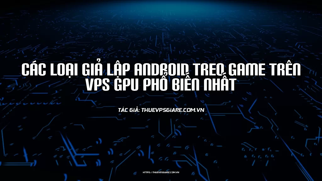 Các loại giả lập Android treo game trên VPS GPU phổ biến nhất