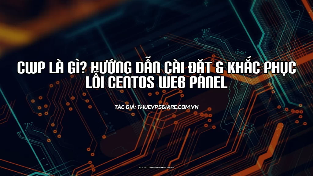 CWP là gì? Hướng dẫn cài đặt & Khắc phục lỗi CentOS Web Panel