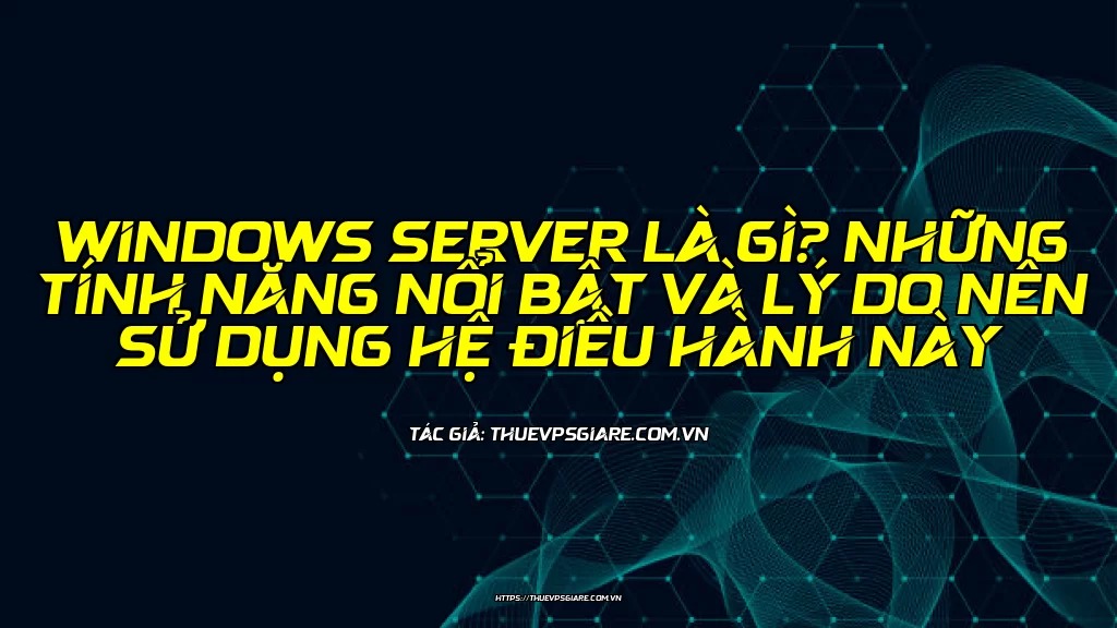 Windows Server là gì? Những tính năng nổi bật và lý do nên sử dụng hệ điều hành này