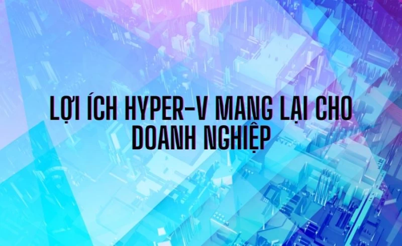 Hyper V Là Gì? Đặc Điểm, Tính Năng & Phương Thức Hoạt Động 7 Những lợi ích Hyper-V mang lại cho doanh nghiệp